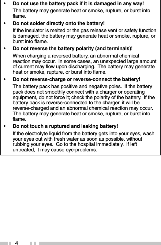 4•Do not use the battery pack if it is damaged in any way!The battery may generate heat or smoke, rupture, or burst intoflame.•Do not solder directly onto the battery!If the insulator is melted or the gas release vent or safety functionis damaged, the battery may generate heat or smoke, rupture, orburst into flame.•Do not reverse the battery polarity (and terminals)!When charging a reversed battery, an abnormal chemicalreaction may occur.  In some cases, an unexpected large amountof current may flow upon discharging.  The battery may generateheat or smoke, rupture, or burst into flame.•Do not reverse-charge or reverse-connect the battery!The battery pack has positive and negative poles.  If the batterypack does not smoothly connect with a charger or operatingequipment, do not force it; check the polarity of the battery.  If thebattery pack is reverse-connected to the charger, it will bereverse-charged and an abnormal chemical reaction may occur.The battery may generate heat or smoke, rupture, or burst intoflame.•Do not touch a ruptured and leaking battery!If the electrolyte liquid from the battery gets into your eyes, washyour eyes out with fresh water as soon as possible, withoutrubbing your eyes.  Go to the hospital immediately.  If leftuntreated, it may cause eye-problems.