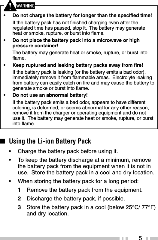 5•Do not charge the battery for longer than the specified time!If the battery pack has not finished charging even after theregulated time has passed, stop it.  The battery may generateheat or smoke, rupture, or burst into flame.•Do not place the battery pack into a microwave or highpressure container!The battery may generate heat or smoke, rupture, or burst intoflame.•Keep ruptured and leaking battery packs away from fire!If the battery pack is leaking (or the battery emits a bad odor),immediately remove it from flammable areas.  Electrolyte leakingfrom battery can easily catch on fire and may cause the battery togenerate smoke or burst into flame.•Do not use an abnormal battery!If the battery pack emits a bad odor, appears to have differentcoloring, is deformed, or seems abnormal for any other reason,remove it from the charger or operating equipment and do notuse it.  The battery may generate heat or smoke, rupture, or burstinto flame.■Using the Li-ion Battery Pack•Charge the battery pack before using it.•To keep the battery discharge at a minimum, removethe battery pack from the equipment when it is not inuse.  Store the battery pack in a cool and dry location.•When storing the battery pack for a long period:1Remove the battery pack from the equipment.2Discharge the battery pack, if possible.3Store the battery pack in a cool (below 25°C/ 77°F)and dry location.