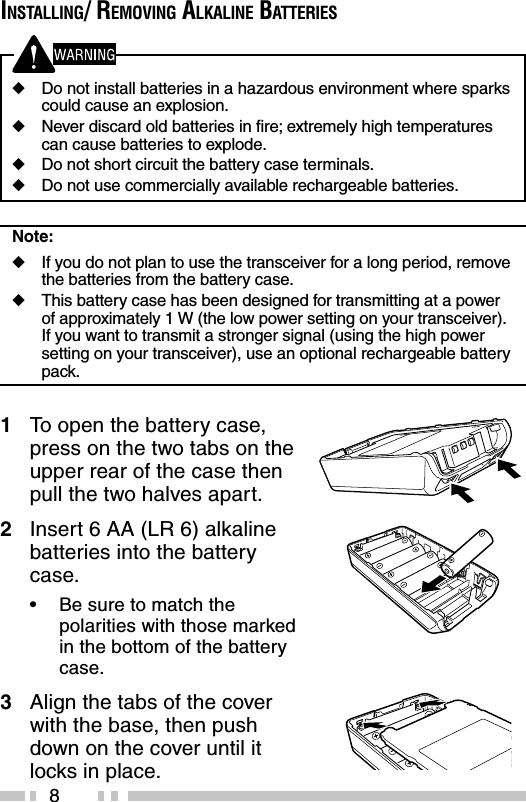 8INSTALLING/ REMOVING ALKALINE BATTERIES◆Do not install batteries in a hazardous environment where sparkscould cause an explosion.◆Never discard old batteries in fire; extremely high temperaturescan cause batteries to explode.◆Do not short circuit the battery case terminals.◆Do not use commercially available rechargeable batteries.Note:◆If you do not plan to use the transceiver for a long period, removethe batteries from the battery case.◆This battery case has been designed for transmitting at a powerof approximately 1 W (the low power setting on your transceiver).If you want to transmit a stronger signal (using the high powersetting on your transceiver), use an optional rechargeable batterypack.1To  open the battery case,press on the two tabs on theupper rear of the case thenpull the two halves apart.2Insert 6 AA (LR 6) alkalinebatteries into the batterycase.•Be sure to match thepolarities with those markedin the bottom of the batterycase.3Align the tabs of the coverwith the base, then pushdown on the cover until itlocks in place.