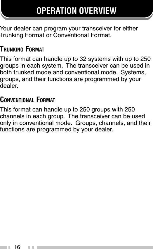 16OPERATION OVERVIEWYour dealer can program your transceiver for eitherTr unking Format or Conventional Format.TRUNKING FORMATThis format can handle up to 32 systems with up to 250groups in each system.  The transceiver can be used inboth trunked mode and conventional mode.  Systems,groups, and their functions are programmed by yourdealer.CONVENTIONAL FORMATThis format can handle up to 250 groups with 250channels in each group.  The transceiver can be usedonly in conventional mode.  Groups, channels, and theirfunctions are programmed by your dealer.