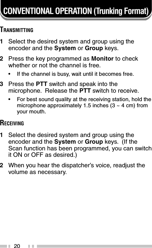 20CONVENTIONAL OPERATION (Trunking Format)TRANSMITTING1Select the desired system and group using theencoder and the System or Group keys.2Press the key programmed as Monitor to checkwhether or not the channel is free.•If the channel is busy, wait until it becomes free.3Press the PTT switch and speak into themicrophone.  Release the PTT switch to receive.•For best sound quality at the receiving station, hold themicrophone approximately 1.5 inches (3 ~ 4 cm) fromyour mouth.RECEIVING1Select the desired system and group using theencoder and the System or Group keys.  (If theScan function has been programmed, you can switchit ON or OFF as desired.)2When you hear the dispatcher’s voice, readjust thevolume as necessary.