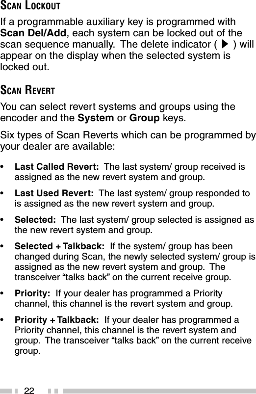 22SCAN LOCKOUTIf a programmable auxiliary key is programmed withScan Del/Add, each system can be locked out of thescan sequence manually.  The delete indicator ( s ) willappear on the display when the selected system islocked out.SCAN REVERTYou can select revert systems and groups using theencoder and the System or Group keys.Six types of Scan Reverts which can be programmed byyour dealer are available:•Last Called Revert:  The last system/ group received isassigned as the new revert system and group.•Last Used Revert:  The last system/ group responded tois assigned as the new revert system and group.•Selected:  The last system/ group selected is assigned asthe new revert system and group.•Selected + Talkback:  If the system/ group has beenchanged during Scan, the newly selected system/ group isassigned as the new revert system and group.  Thetransceiver “talks back” on the current receive group.•Priority:  If your dealer has programmed a Prioritychannel, this channel is the revert system and group.•Priority + Talkback:  If your dealer has programmed aPriority channel, this channel is the revert system andgroup.  The transceiver “talks back” on the current receivegroup.