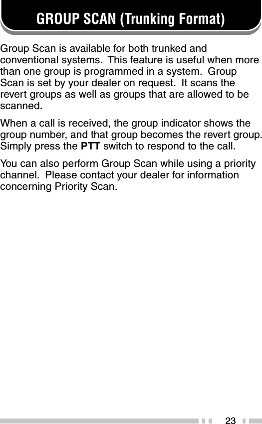 23GROUP SCAN (Trunking Format)Group Scan is available for both trunked andconventional systems.  This feature is useful when morethan one group is programmed in a system.  GroupScan is set by your dealer on request.  It scans therevert groups as well as groups that are allowed to bescanned.When a call is received, the group indicator shows thegroup number, and that group becomes the revert group.Simply press the PTT switch to respond to the call.You can also perform Group Scan while using a prioritychannel.  Please contact your dealer for informationconcerning Priority Scan.