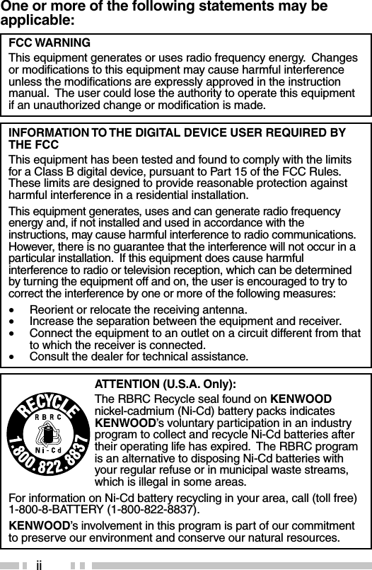 iiOne or more of the following statements may beapplicable:ATTENTION (U.S.A. Only):The RBRC Recycle seal found on KENWOODnickel-cadmium (Ni-Cd) battery packs indicatesKENWOOD’s voluntary participation in an industryprogram to collect and recycle Ni-Cd batteries aftertheir operating life has expired.  The RBRC programis an alternative to disposing Ni-Cd batteries withyour regular refuse or in municipal waste streams,which is illegal in some areas.For information on Ni-Cd battery recycling in your area, call (toll free)1-800-8-BATTERY (1-800-822-8837).KENWOOD’s involvement in this program is part of our commitmentto preserve our environment and conserve our natural resources.FCC WARNINGThis equipment generates or uses radio frequency energy.  Changesor modifications to this equipment may cause harmful interferenceunless the modifications are expressly approved in the instructionmanual.  The user could lose the authority to operate this equipmentif an unauthorized change or modification is made.INFORMATION TO THE DIGITAL DEVICE USER REQUIRED BYTHE FCCThis equipment has been tested and found to comply with the limitsfor a Class B digital device, pursuant to Part 15 of the FCC Rules.These limits are designed to provide reasonable protection againstharmful interference in a residential installation.This equipment generates, uses and can generate radio frequencyenergy and, if not installed and used in accordance with theinstructions, may cause harmful interference to radio communications.However, there is no guarantee that the interference will not occur in aparticular installation.  If this equipment does cause harmfulinterference to radio or television reception, which can be determinedby turning the equipment off and on, the user is encouraged to try tocorrect the interference by one or more of the following measures:•Reorient or relocate the receiving antenna.•Increase the separation between the equipment and receiver.•Connect the equipment to an outlet on a circuit different from thatto which the receiver is connected.•Consult the dealer for technical assistance.