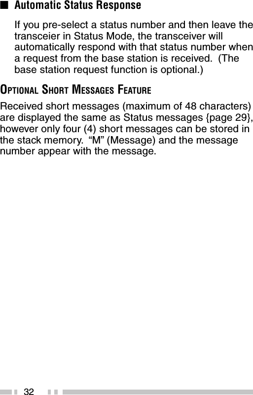 32■Automatic Status ResponseIf you pre-select a status number and then leave thetransceier in Status Mode, the transceiver willautomatically respond with that status number whena request from the base station is received.  (Thebase station request function is optional.)OPTIONAL SHORT MESSAGES FEATUREReceived short messages (maximum of 48 characters)are displayed the same as Status messages {page 29},however only four (4) short messages can be stored inthe stack memory.  “M” (Message) and the messagenumber appear with the message.