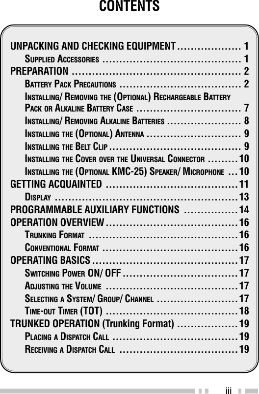 iiiCONTENTSUNPACKING AND CHECKING EQUIPMENT ................... 1SUPPLIED ACCESSORIES ......................................... 1PREPARATION .................................................. 2BATTERY PACK PRECAUTIONS .................................... 2INSTALLING/ REMOVING THE (OPTIONAL) RECHARGEABLE BATTERYPACK OR ALKALINE BATTERY CASE ............................... 7INSTALLING/ REMOVING ALKALINE BATTERIES ...................... 8INSTALLING THE (OPTIONAL) ANTENNA ............................ 9INSTALLING THE BELT CLIP ....................................... 9INSTALLING THE COVER OVER THE UNIVERSAL CONNECTOR ......... 10INSTALLING THE (OPTIONAL KMC-25) SPEAKER/ MICROPHONE ...10GETTING ACQUAINTED .......................................11DISPLAY ......................................................13PROGRAMMABLE AUXILIARY FUNCTIONS ................14OPERATION OVERVIEW.......................................16TRUNKING FORMAT ............................................16CONVENTIONAL FORMAT ........................................16OPERATING BASICS ...........................................17SWITCHING POWER ON/ OFF ..................................17ADJUSTING THE VOLUME .......................................17SELECTING A SYSTEM/ GROUP/ CHANNEL ........................17TIME-OUT TIMER (TOT) .......................................18TRUNKED OPERATION (Trunking Format) ..................19PLACING A DISPATCH CALL .....................................19RECEIVING A DISPATCH CALL ...................................19