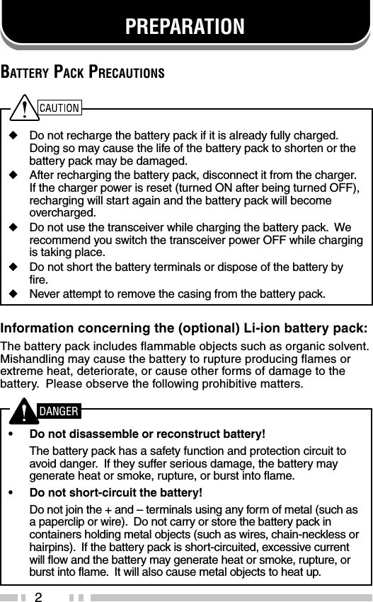 2BATTERY PACK PRECAUTIONS◆Do not recharge the battery pack if it is already fully charged.Doing so may cause the life of the battery pack to shorten or thebattery pack may be damaged.◆After recharging the battery pack, disconnect it from the charger.If the charger power is reset (turned ON after being turned OFF),recharging will start again and the battery pack will becomeovercharged.◆Do not use the transceiver while charging the battery pack.  Werecommend you switch the transceiver power OFF while chargingis taking place.◆Do not short the battery terminals or dispose of the battery byfire.◆Never attempt to remove the casing from the battery pack.Information concerning the (optional) Li-ion battery pack:The battery pack includes flammable objects such as organic solvent.Mishandling may cause the battery to rupture producing flames orextreme heat, deteriorate, or cause other forms of damage to thebattery.  Please observe the following prohibitive matters.•Do not disassemble or reconstruct battery!The battery pack has a safety function and protection circuit toavoid danger.  If they suffer serious damage, the battery maygenerate heat or smoke, rupture, or burst into flame.•Do not short-circuit the battery!Do not join the + and – terminals using any form of metal (such asa paperclip or wire).  Do not carry or store the battery pack incontainers holding metal objects (such as wires, chain-neckless orhairpins).  If the battery pack is short-circuited, excessive currentwill flow and the battery may generate heat or smoke, rupture, orburst into flame.  It will also cause metal objects to heat up.PREPARATIONDANGER