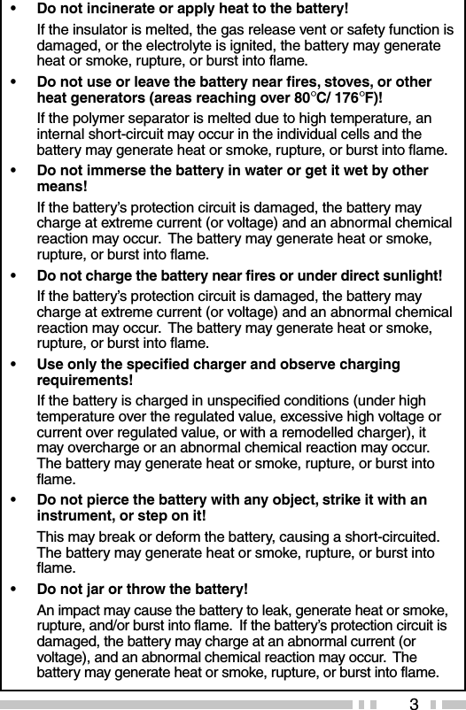 3•Do not incinerate or apply heat to the battery!If the insulator is melted, the gas release vent or safety function isdamaged, or the electrolyte is ignited, the battery may generateheat or smoke, rupture, or burst into flame.•Do not use or leave the battery near fires, stoves, or otherheat generators (areas reaching over 80°C/ 176°F)!If the polymer separator is melted due to high temperature, aninternal short-circuit may occur in the individual cells and thebattery may generate heat or smoke, rupture, or burst into flame.•Do not immerse the battery in water or get it wet by othermeans!If the battery’s protection circuit is damaged, the battery maycharge at extreme current (or voltage) and an abnormal chemicalreaction may occur.  The battery may generate heat or smoke,rupture, or burst into flame.•Do not charge the battery near fires or under direct sunlight!If the battery’s protection circuit is damaged, the battery maycharge at extreme current (or voltage) and an abnormal chemicalreaction may occur.  The battery may generate heat or smoke,rupture, or burst into flame.•Use only the specified charger and observe chargingrequirements!If the battery is charged in unspecified conditions (under hightemperature over the regulated value, excessive high voltage orcurrent over regulated value, or with a remodelled charger), itmay overcharge or an abnormal chemical reaction may occur.The battery may generate heat or smoke, rupture, or burst intoflame.•Do not pierce the battery with any object, strike it with aninstrument, or step on it!This may break or deform the battery, causing a short-circuited.The battery may generate heat or smoke, rupture, or burst intoflame.•Do not jar or throw the battery!An impact may cause the battery to leak, generate heat or smoke,rupture, and/or burst into flame.  If the battery’s protection circuit isdamaged, the battery may charge at an abnormal current (orvoltage), and an abnormal chemical reaction may occur.  Thebattery may generate heat or smoke, rupture, or burst into flame.