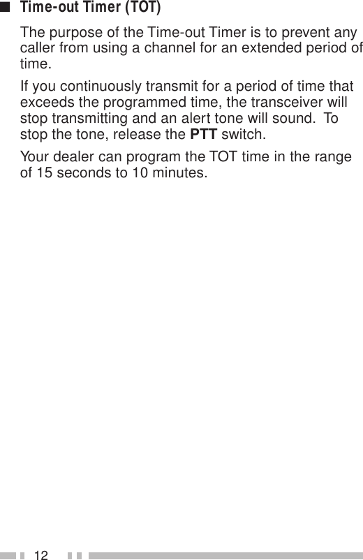 12■Time-out Timer (TOT)The purpose of the Time-out Timer is to prevent anycaller from using a channel for an extended period oftime.If you continuously transmit for a period of time thatexceeds the programmed time, the transceiver willstop transmitting and an alert tone will sound.  Tostop the tone, release the PTT switch.Your dealer can program the TOT time in the rangeof 15 seconds to 10 minutes.