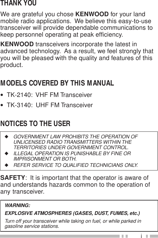 iWARNING:EXPLOSIVE ATMOSPHERES (GASES, DUST, FUMES, etc.)Turn off your transceiver while taking on fuel, or while parked ingasoline service stations.◆GOVERNMENT LAW PROHIBITS THE OPERATION OFUNLICENSED RADIO TRANSMITTERS WITHIN THETERRITORIES UNDER GOVERNMENT CONTROL.◆ILLEGAL OPERATION IS PUNISHABLE BY FINE ORIMPRISONMENT OR BOTH.◆REFER SERVICE TO QUALIFIED TECHNICIANS ONLY.SAFETY:  It is important that the operator is aware ofand understands hazards common to the operation ofany transceiver.THANK YOUWe are grateful you chose KENWOOD for your landmobile radio applications.  We believe this easy-to-usetransceiver will provide dependable communications tokeep personnel operating at peak efficiency.KENWOOD transceivers incorporate the latest inadvanced technology.  As a result, we feel strongly thatyou will be pleased with the quality and features of thisproduct.MODELS COVERED BY THIS MANUAL•  TK-2140:  VHF FM Transceiver•  TK-3140:  UHF FM TransceiverNOTICES TO THE USER