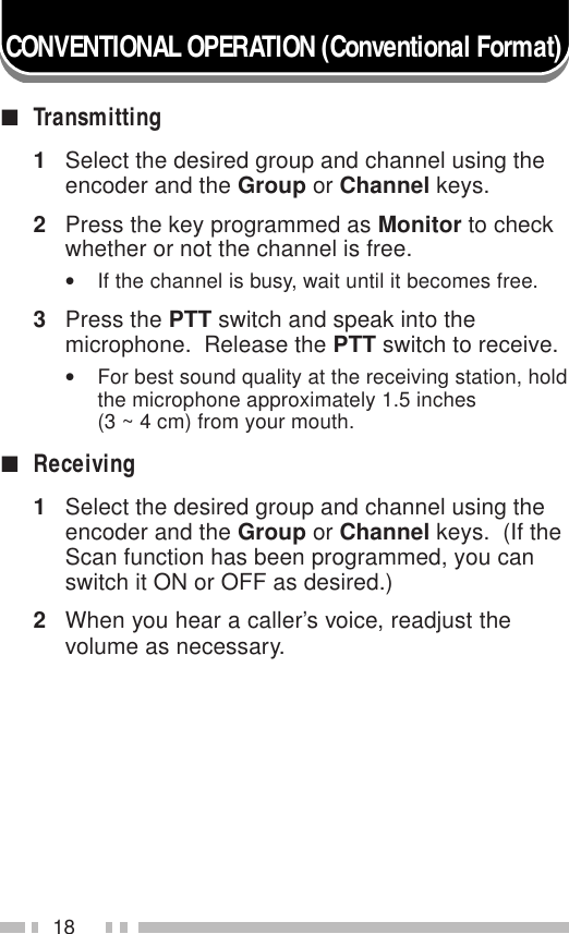18CONVENTIONAL OPERATION (Conventional Format)■Transmitting1Select the desired group and channel using theencoder and the Group or Channel keys.2Press the key programmed as Monitor to checkwhether or not the channel is free.•If the channel is busy, wait until it becomes free.3Press the PTT switch and speak into themicrophone.  Release the PTT switch to receive.•For best sound quality at the receiving station, holdthe microphone approximately 1.5 inches(3 ~ 4 cm) from your mouth.■Receiving1Select the desired group and channel using theencoder and the Group or Channel keys.  (If theScan function has been programmed, you canswitch it ON or OFF as desired.)2When you hear a caller’s voice, readjust thevolume as necessary.