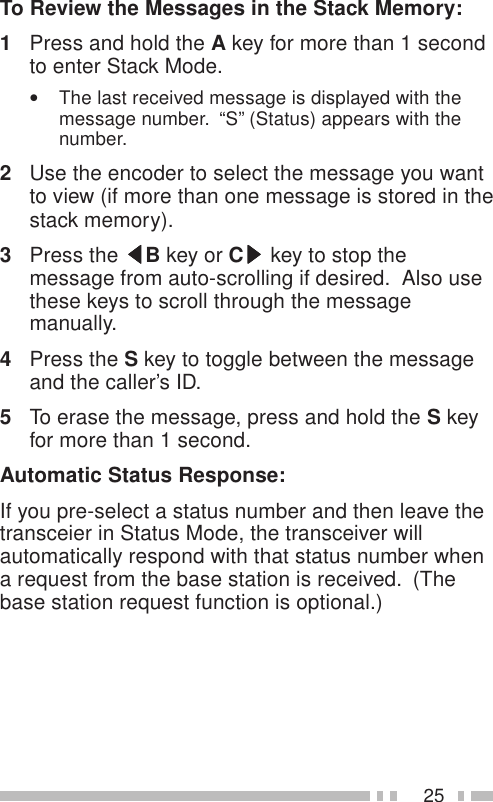 25To Review the Messages in the Stack Memory:1Press and hold the A key for more than 1 secondto enter Stack Mode.•The last received message is displayed with themessage number.  “S” (Status) appears with thenumber.2Use the encoder to select the message you wantto view (if more than one message is stored in thestack memory).3Press the tttttB key or Csssss key to stop themessage from auto-scrolling if desired.  Also usethese keys to scroll through the messagemanually.4Press the S key to toggle between the messageand the caller’s ID.5To erase the message, press and hold the S keyfor more than 1 second.Automatic Status Response:If you pre-select a status number and then leave thetransceier in Status Mode, the transceiver willautomatically respond with that status number whena request from the base station is received.  (Thebase station request function is optional.)