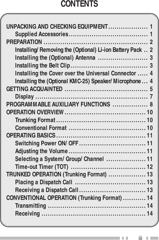 iiiCONTENTSUNPACKING AND CHECKING EQUIPMENT................... 1Supplied Accessories...................................... 1PREPARATION .................................................. 2Installing/ Removing the (Optional) Li-ion Battery Pack .. 2Installing the (Optional) Antenna ........................ 3Installing the Belt Clip..................................... 3Installing the Cover over the Universal Connector ..... 4Installing the (Optional KMC-25) Speaker/ Microphone... 4GETTING ACQUAINTED ........................................ 5Display ...................................................... 7PROGRAMMABLE AUXILIARY FUNCTIONS ................. 8OPERATION OVERVIEW.......................................10Trunking Format...........................................10Conventional Format .....................................10OPERATING BASICS...........................................11Switching Power ON/ OFF................................11Adjusting the Volume.....................................11Selecting a System/ Group/ Channel ...................11Time-out Timer (TOT) ....................................12TRUNKED OPERATION (Trunking Format) ..................13Placing a Dispatch Call ..................................13Receiving a Dispatch Call................................13CONVENTIONAL OPERATION (Trunking Format)...........14Transmitting ...............................................14Receiving ..................................................14