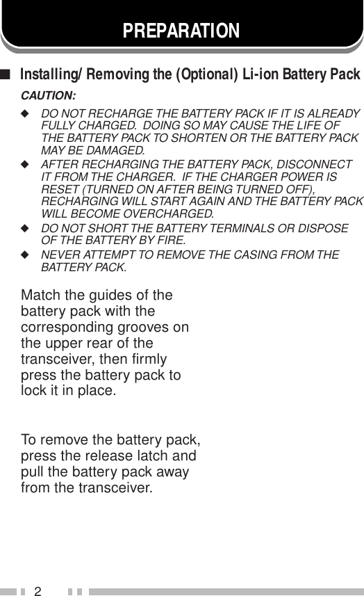 2PREPARATIONMatch the guides of thebattery pack with thecorresponding grooves onthe upper rear of thetransceiver, then firmlypress the battery pack tolock it in place.To remove the battery pack,press the release latch andpull the battery pack awayfrom the transceiver.■Installing/ Removing the (Optional) Li-ion Battery PackCAUTION:◆DO NOT RECHARGE THE BATTERY PACK IF IT IS ALREADYFULLY CHARGED.  DOING SO MAY CAUSE THE LIFE OFTHE BATTERY PACK TO SHORTEN OR THE BATTERY PACKMAY BE DAMAGED.◆AFTER RECHARGING THE BATTERY PACK, DISCONNECTIT FROM THE CHARGER.  IF THE CHARGER POWER ISRESET (TURNED ON AFTER BEING TURNED OFF),RECHARGING WILL START AGAIN AND THE BATTERY PACKWILL BECOME OVERCHARGED.◆DO NOT SHORT THE BATTERY TERMINALS OR DISPOSEOF THE BATTERY BY FIRE.◆NEVER ATTEMPT TO REMOVE THE CASING FROM THEBATTERY PACK.