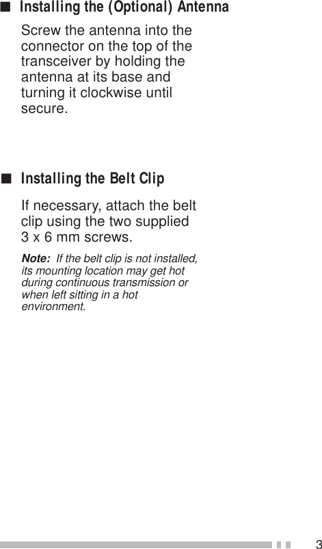 3Screw the antenna into theconnector on the top of thetransceiver by holding theantenna at its base andturning it clockwise untilsecure.■Installing the Belt ClipIf necessary, attach the beltclip using the two supplied3 x 6 mm screws.Note:  If the belt clip is not installed,its mounting location may get hotduring continuous transmission orwhen left sitting in a hotenvironment.■Installing the (Optional) Antenna