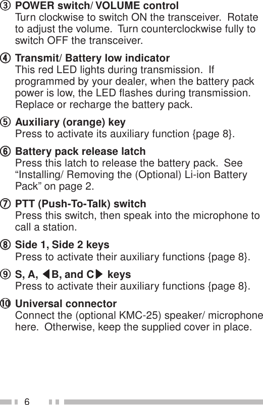 6eeeeePOWER switch/ VOLUME controlTurn clockwise to switch ON the transceiver.  Rotateto adjust the volume.  Turn counterclockwise fully toswitch OFF the transceiver.rrrrrTransmit/ Battery low indicatorThis red LED lights during transmission.  Ifprogrammed by your dealer, when the battery packpower is low, the LED flashes during transmission.Replace or recharge the battery pack.tttttAuxiliary (orange) keyPress to activate its auxiliary function {page 8}.yyyyyBattery pack release latchPress this latch to release the battery pack.  See“Installing/ Removing the (Optional) Li-ion BatteryPack” on page 2.uuuuuPTT (Push-To-Talk) switchPress this switch, then speak into the microphone tocall a station.iiiiiSide 1, Side 2 keysPress to activate their auxiliary functions {page 8}.oooooS, A, tttttB, and Csssss keysPress to activate their auxiliary functions {page 8}.!0!0!0!0!0 Universal connectorConnect the (optional KMC-25) speaker/ microphonehere.  Otherwise, keep the supplied cover in place.