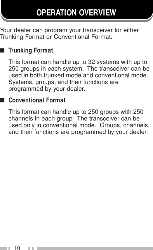 10OPERATION OVERVIEWYour dealer can program your transceiver for eitherTrunking Format or Conventional Format.■Trunking FormatThis format can handle up to 32 systems with up to250 groups in each system.  The transceiver can beused in both trunked mode and conventional mode.Systems, groups, and their functions areprogrammed by your dealer.■Conventional FormatThis format can handle up to 250 groups with 250channels in each group.  The transceiver can beused only in conventional mode.  Groups, channels,and their functions are programmed by your dealer.