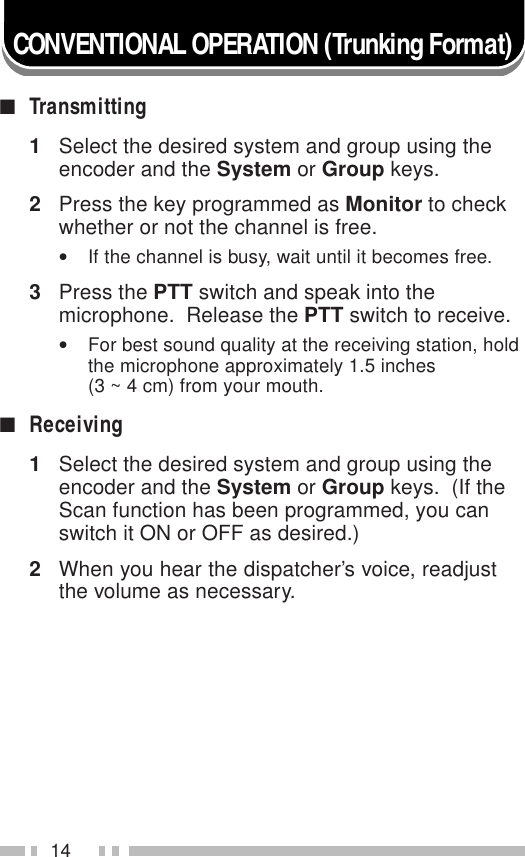 14CONVENTIONAL OPERATION (Trunking Format)■Transmitting1Select the desired system and group using theencoder and the System or Group keys.2Press the key programmed as Monitor to checkwhether or not the channel is free.•If the channel is busy, wait until it becomes free.3Press the PTT switch and speak into themicrophone.  Release the PTT switch to receive.•For best sound quality at the receiving station, holdthe microphone approximately 1.5 inches(3 ~ 4 cm) from your mouth.■Receiving1Select the desired system and group using theencoder and the System or Group keys.  (If theScan function has been programmed, you canswitch it ON or OFF as desired.)2When you hear the dispatcher’s voice, readjustthe volume as necessary.