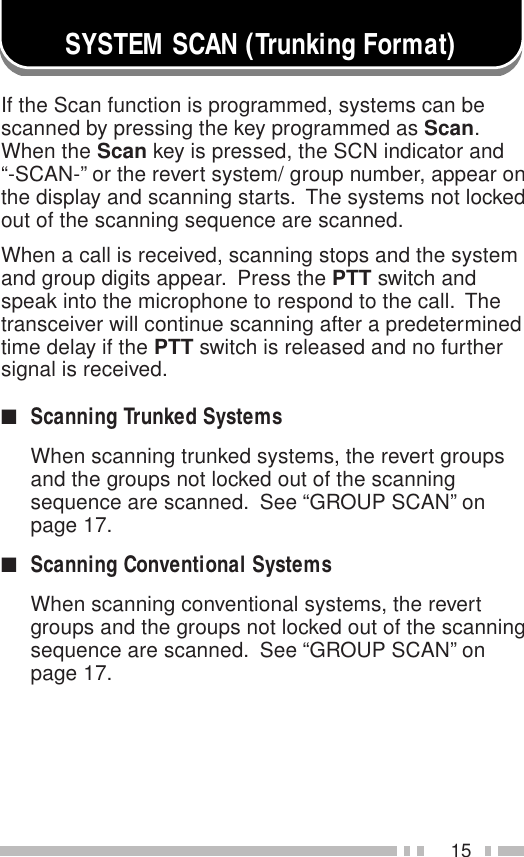 15SYSTEM SCAN (Trunking Format)If the Scan function is programmed, systems can bescanned by pressing the key programmed as Scan.When the Scan key is pressed, the SCN indicator and“-SCAN-” or the revert system/ group number, appear onthe display and scanning starts.  The systems not lockedout of the scanning sequence are scanned.When a call is received, scanning stops and the systemand group digits appear.  Press the PTT switch andspeak into the microphone to respond to the call.  Thetransceiver will continue scanning after a predeterminedtime delay if the PTT switch is released and no furthersignal is received.■Scanning Trunked SystemsWhen scanning trunked systems, the revert groupsand the groups not locked out of the scanningsequence are scanned.  See “GROUP SCAN” onpage 17.■Scanning Conventional SystemsWhen scanning conventional systems, the revertgroups and the groups not locked out of the scanningsequence are scanned.  See “GROUP SCAN” onpage 17.