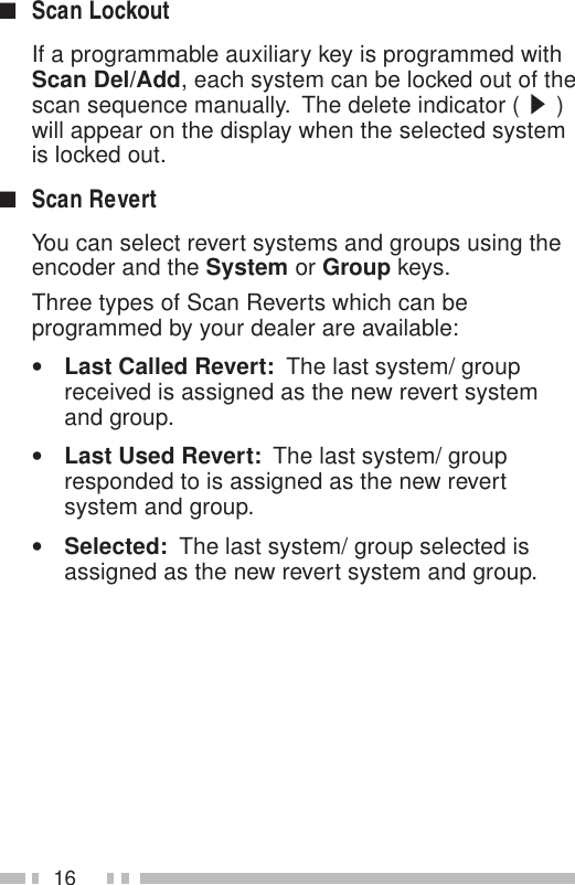 16■Scan LockoutIf a programmable auxiliary key is programmed withScan Del/Add, each system can be locked out of thescan sequence manually.  The delete indicator ( s )will appear on the display when the selected systemis locked out.■Scan RevertYou can select revert systems and groups using theencoder and the System or Group keys.Three types of Scan Reverts which can beprogrammed by your dealer are available:•Last Called Revert:  The last system/ groupreceived is assigned as the new revert systemand group.•Last Used Revert:  The last system/ groupresponded to is assigned as the new revertsystem and group.•Selected:  The last system/ group selected isassigned as the new revert system and group.