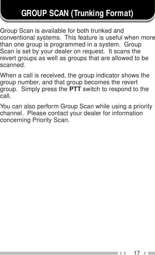 17GROUP SCAN (Trunking Format)Group Scan is available for both trunked andconventional systems.  This feature is useful when morethan one group is programmed in a system.  GroupScan is set by your dealer on request.  It scans therevert groups as well as groups that are allowed to bescanned.When a call is received, the group indicator shows thegroup number, and that group becomes the revertgroup.  Simply press the PTT switch to respond to thecall.You can also perform Group Scan while using a prioritychannel.  Please contact your dealer for informationconcerning Priority Scan.