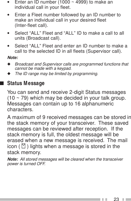 23•Enter an ID number (1000 ~ 4999) to make anindividual call in your fleet.•Enter a Fleet number followed by an ID number tomake an individual call in your desired fleet(Inter-fleet call).•Select “ALL” Fleet and “ALL” ID to make a call to allunits (Broadcast call).•Select “ALL” Fleet and enter an ID number to make acall to the selected ID in all fleets (Supervisor call).Note:◆Broadcast and Supervisor calls are programmed functions thatcannot be made with a keypad.◆The ID range may be limited by programming.■Status MessageYou can send and receive 2-digit Status messages(10 ~ 79) which may be decided in your talk group.Messages can contain up to 16 alphanumericcharacters.A maximum of 9 received messages can be stored inthe stack memory of your transceiver.  These savedmessages can be reviewed after reception.  If thestack memory is full, the oldest message will beerased when a new message is received.  The mailicon (   ) lights when a message is stored in thestack memory.Note:  All stored messages will be cleared when the transceiverpower is turned OFF.