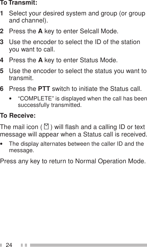 24To Transmit:1Select your desired system and group (or groupand channel).2Press the A key to enter Selcall Mode.3Use the encoder to select the ID of the stationyou want to call.4Press the A key to enter Status Mode.5Use the encoder to select the status you want totransmit.6Press the PTT switch to initiate the Status call.•“COMPLETE” is displayed when the call has beensuccessfully transmitted.To Receive:The mail icon (   ) will flash and a calling ID or textmessage will appear when a Status call is received.•The display alternates between the caller ID and themessage.Press any key to return to Normal Operation Mode.