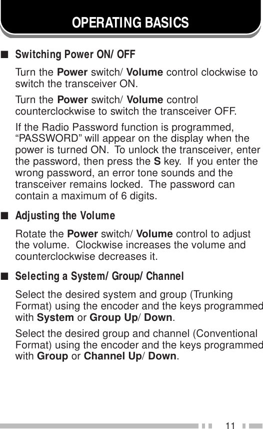 11OPERATING BASICS■Switching Power ON/ OFFTurn the Power switch/ Volume control clockwise toswitch the transceiver ON.Turn the Power switch/ Volume controlcounterclockwise to switch the transceiver OFF.If the Radio Password function is programmed,“PASSWORD” will appear on the display when thepower is turned ON.  To unlock the transceiver, enterthe password, then press the S key.  If you enter thewrong password, an error tone sounds and thetransceiver remains locked.  The password cancontain a maximum of 6 digits.■Adjusting the VolumeRotate the Power switch/ Volume control to adjustthe volume.  Clockwise increases the volume andcounterclockwise decreases it.■Selecting a System/ Group/ ChannelSelect the desired system and group (TrunkingFormat) using the encoder and the keys programmedwith System or Group Up/ Down.Select the desired group and channel (ConventionalFormat) using the encoder and the keys programmedwith Group or Channel Up/ Down.