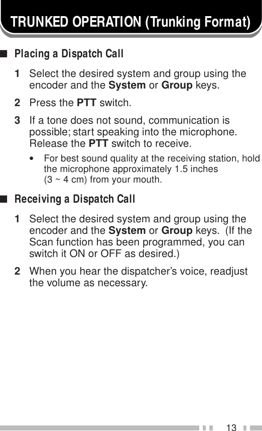 13TRUNKED OPERATION (Trunking Format)■Placing a Dispatch Call1Select the desired system and group using theencoder and the System or Group keys.2Press the PTT switch.3If a tone does not sound, communication ispossible; start speaking into the microphone.Release the PTT switch to receive.•For best sound quality at the receiving station, holdthe microphone approximately 1.5 inches(3 ~ 4 cm) from your mouth.■Receiving a Dispatch Call1Select the desired system and group using theencoder and the System or Group keys.  (If theScan function has been programmed, you canswitch it ON or OFF as desired.)2When you hear the dispatcher’s voice, readjustthe volume as necessary.