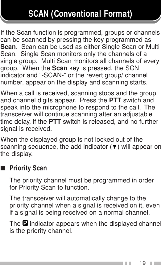 19SCAN (Conventional Format)If the Scan function is programmed, groups or channelscan be scanned by pressing the key programmed asScan.  Scan can be used as either Single Scan or MultiScan.  Single Scan monitors only the channels of asingle group.  Multi Scan monitors all channels of everygroup.  When the Scan key is pressed, the SCNindicator and “-SCAN-” or the revert group/ channelnumber, appear on the display and scanning starts.When a call is received, scanning stops and the groupand channel digits appear.  Press the PTT switch andspeak into the microphone to respond to the call.  Thetransceiver will continue scanning after an adjustabletime delay, if the PTT switch is released, and no furthersignal is received.When the displayed group is not locked out of thescanning sequence, the add indicator (   ) will appear onthe display.■Priority ScanThe priority channel must be programmed in orderfor Priority Scan to function.The transceiver will automatically change to thepriority channel when a signal is received on it, evenif a signal is being received on a normal channel.The     indicator appears when the displayed channelis the priority channel.