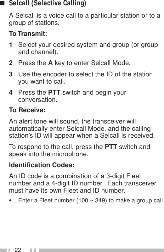 22■Selcall (Selective Calling)A Selcall is a voice call to a particular station or to agroup of stations.To Transmit:1Select your desired system and group (or groupand channel).2Press the A key to enter Selcall Mode.3Use the encoder to select the ID of the stationyou want to call.4Press the PTT switch and begin yourconversation.To Receive:An alert tone will sound, the transceiver willautomatically enter Selcall Mode, and the callingstation’s ID will appear when a Selcall is received.To respond to the call, press the PTT switch andspeak into the microphone.Identification Codes:An ID code is a combination of a 3-digit Fleetnumber and a 4-digit ID number.  Each transceivermust have its own Fleet and ID number.•Enter a Fleet number (100 ~ 349) to make a group call.