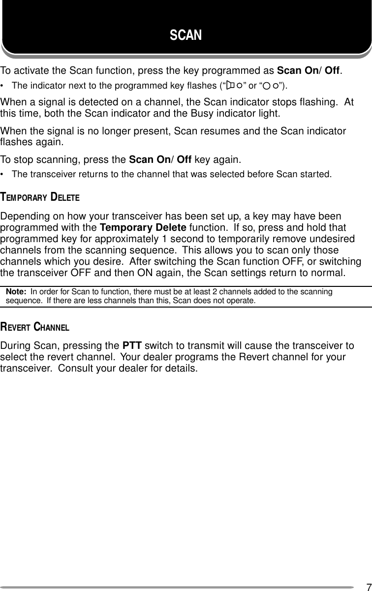7SCANTo activate the Scan function, press the key programmed as Scan On/ Off.• The indicator next to the programmed key flashes (“ ” or “ ”).When a signal is detected on a channel, the Scan indicator stops flashing.  Atthis time, both the Scan indicator and the Busy indicator light.When the signal is no longer present, Scan resumes and the Scan indicatorflashes again.To stop scanning, press the Scan On/ Off key again.• The transceiver returns to the channel that was selected before Scan started.TEMPORARY DELETEDepending on how your transceiver has been set up, a key may have beenprogrammed with the Temporary Delete function.  If so, press and hold thatprogrammed key for approximately 1 second to temporarily remove undesiredchannels from the scanning sequence.  This allows you to scan only thosechannels which you desire.  After switching the Scan function OFF, or switchingthe transceiver OFF and then ON again, the Scan settings return to normal.Note:  In order for Scan to function, there must be at least 2 channels added to the scanningsequence.  If there are less channels than this, Scan does not operate.REVERT CHANNELDuring Scan, pressing the PTT switch to transmit will cause the transceiver toselect the revert channel.  Your dealer programs the Revert channel for yourtransceiver.  Consult your dealer for details.
