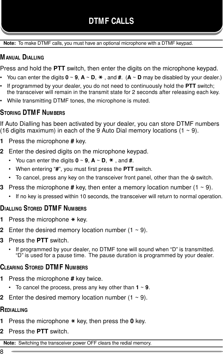 8DTMF CALLSNote:  To make DTMF calls, you must have an optional microphone with a DTMF keypad.MANUAL DIALLINGPress and hold the PTT switch, then enter the digits on the microphone keypad.• You can enter the digits 0 ~ 9, A ~ D,, and #.  (A ~ D may be disabled by your dealer.)• If programmed by your dealer, you do not need to continuously hold the PTT switch;the transceiver will remain in the transmit state for 2 seconds after releasing each key.• While transmitting DTMF tones, the microphone is muted.STORING DTMF NUMBERSIf Auto Dialling has been activated by your dealer, you can store DTMF numbers(16 digits maximum) in each of the 9 Auto Dial memory locations (1 ~ 9).1Press the microphone # key.2Enter the desired digits on the microphone keypad.• You can enter the digits 0 ~ 9, A ~ D,, and #.• When entering “#”, you must first press the PTT switch.• To cancel, press any key on the transceiver front panel, other than the   switch.3Press the microphone # key, then enter a memory location number (1 ~ 9).• If no key is pressed within 10 seconds, the transceiver will return to normal operation.DIALLING STORED DTMF NUMBERS1Press the microphone key.2Enter the desired memory location number (1 ~ 9).3Press the PTT switch.• If programmed by your dealer, no DTMF tone will sound when “D” is transmitted.“D” is used for a pause time.  The pause duration is programmed by your dealer.CLEARING STORED DTMF NUMBERS1Press the microphone # key twice.• To cancel the process, press any key other than 1 ~ 9.2Enter the desired memory location number (1 ~ 9).REDIALLING1Press the microphone key, then press the 0 key.2Press the PTT switch.Note:  Switching the transceiver power OFF clears the redial memory.