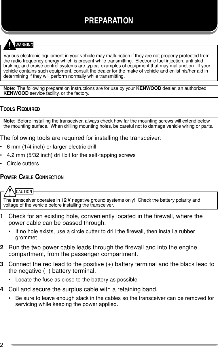 2Various electronic equipment in your vehicle may malfunction if they are not properly protected fromthe radio frequency energy which is present while transmitting.  Electronic fuel injection, anti-skidbraking, and cruise control systems are typical examples of equipment that may malfunction.  If yourvehicle contains such equipment, consult the dealer for the make of vehicle and enlist his/her aid indetermining if they will perform normally while transmitting.Note:  The following preparation instructions are for use by your KENWOOD dealer, an authorizedKENWOOD service facility, or the factory.TOOLS REQUIREDNote:  Before installing the transceiver, always check how far the mounting screws will extend belowthe mounting surface.  When drilling mounting holes, be careful not to damage vehicle wiring or parts.The following tools are required for installing the transceiver:• 6 mm (1/4 inch) or larger electric drill• 4.2 mm (5/32 inch) drill bit for the self-tapping screws• Circle cuttersPOWER CABLE CONNECTIONThe transceiver operates in 12 V negative ground systems only!  Check the battery polarity andvoltage of the vehicle before installing the transceiver.1Check for an existing hole, conveniently located in the firewall, where thepower cable can be passed through.• If no hole exists, use a circle cutter to drill the firewall, then install a rubbergrommet.2Run the two power cable leads through the firewall and into the enginecompartment, from the passenger compartment.3Connect the red lead to the positive (+) battery terminal and the black lead tothe negative (–) battery terminal.• Locate the fuse as close to the battery as possible.4Coil and secure the surplus cable with a retaining band.• Be sure to leave enough slack in the cables so the transceiver can be removed forservicing while keeping the power applied.PREPARATION
