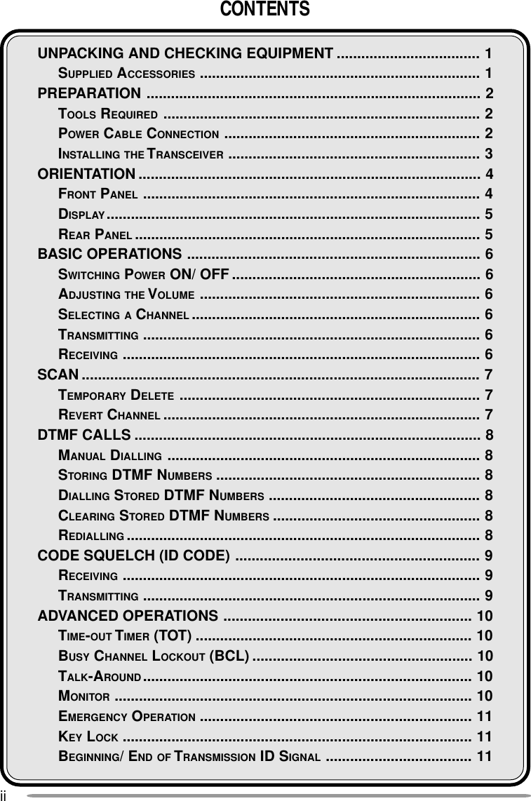 iiCONTENTSUNPACKING AND CHECKING EQUIPMENT ................................... 1SUPPLIED ACCESSORIES ..................................................................... 1PREPARATION .................................................................................. 2TOOLS REQUIRED .............................................................................. 2POWER CABLE CONNECTION ............................................................... 2INSTALLING THE T RANSCEIVER .............................................................. 3ORIENTATION .................................................................................... 4FRONT PANEL ................................................................................... 4DISPLAY............................................................................................ 5REAR PANEL ..................................................................................... 5BASIC OPERATIONS ........................................................................ 6SWITCHING POWER ON/ OFF ............................................................. 6ADJUSTING THE VOLUME ..................................................................... 6SELECTING A CHANNEL ....................................................................... 6TRANSMITTING ................................................................................... 6RECEIVING ........................................................................................ 6SCAN .................................................................................................. 7TEMPORARY DELETE .......................................................................... 7REVERT CHANNEL .............................................................................. 7DTMF CALLS ..................................................................................... 8MANUAL DIALLING ............................................................................. 8STORING DTMF NUMBERS ................................................................. 8DIALLING STORED DTMF NUMBERS .................................................... 8CLEARING STORED DTMF NUMBERS ................................................... 8REDIALLING ....................................................................................... 8CODE SQUELCH (ID CODE) ............................................................ 9RECEIVING ........................................................................................ 9TRANSMITTING ................................................................................... 9ADVANCED OPERATIONS ............................................................. 10TIME-OUT TIMER (TOT) .................................................................... 10BUSY CHANNEL LOCKOUT (BCL) ...................................................... 10TALK-AROUND................................................................................. 10MONITOR ........................................................................................ 10EMERGENCY OPERATION ................................................................... 11KEY LOCK ...................................................................................... 11BEGINNING/ END OF TRANSMISSION ID SIGNAL .................................... 11