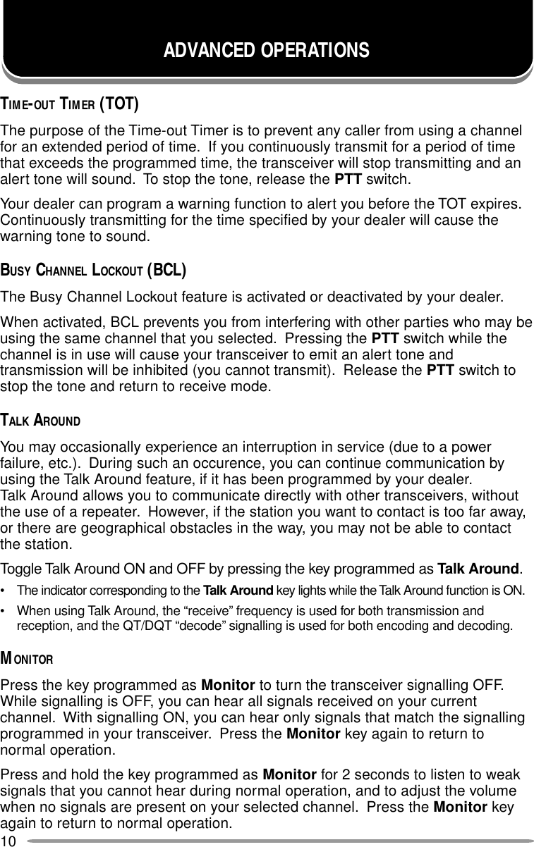 10ADVANCED OPERATIONSTIME-OUT TIMER (TOT)The purpose of the Time-out Timer is to prevent any caller from using a channelfor an extended period of time.  If you continuously transmit for a period of timethat exceeds the programmed time, the transceiver will stop transmitting and analert tone will sound.  To stop the tone, release the PTT switch.Your dealer can program a warning function to alert you before the TOT expires.Continuously transmitting for the time specified by your dealer will cause thewarning tone to sound.BUSY CHANNEL LOCKOUT (BCL)The Busy Channel Lockout feature is activated or deactivated by your dealer.When activated, BCL prevents you from interfering with other parties who may beusing the same channel that you selected.  Pressing the PTT switch while thechannel is in use will cause your transceiver to emit an alert tone andtransmission will be inhibited (you cannot transmit).  Release the PTT switch tostop the tone and return to receive mode.TALK AROUNDYou may occasionally experience an interruption in service (due to a powerfailure, etc.).  During such an occurence, you can continue communication byusing the Talk Around feature, if it has been programmed by your dealer.Talk Around allows you to communicate directly with other transceivers, withoutthe use of a repeater.  However, if the station you want to contact is too far away,or there are geographical obstacles in the way, you may not be able to contactthe station.Toggle Talk Around ON and OFF by pressing the key programmed as Talk Around.• The indicator corresponding to the Talk Around key lights while the Talk Around function is ON.• When using Talk Around, the “receive” frequency is used for both transmission andreception, and the QT/DQT “decode” signalling is used for both encoding and decoding.MONITORPress the key programmed as Monitor to turn the transceiver signalling OFF.While signalling is OFF, you can hear all signals received on your currentchannel.  With signalling ON, you can hear only signals that match the signallingprogrammed in your transceiver.  Press the Monitor key again to return tonormal operation.Press and hold the key programmed as Monitor for 2 seconds to listen to weaksignals that you cannot hear during normal operation, and to adjust the volumewhen no signals are present on your selected channel.  Press the Monitor keyagain to return to normal operation.