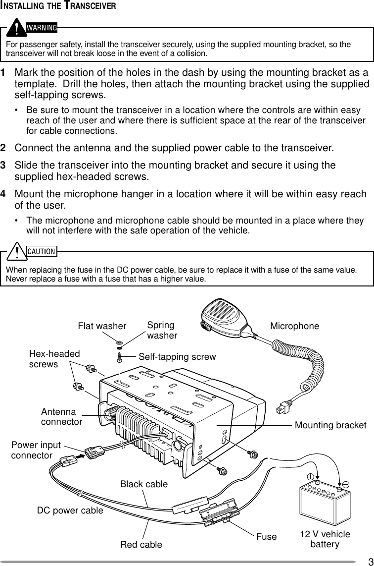 3INSTALLING THE TRANSCEIVERFor passenger safety, install the transceiver securely, using the supplied mounting bracket, so thetransceiver will not break loose in the event of a collision.1Mark the position of the holes in the dash by using the mounting bracket as atemplate.  Drill the holes, then attach the mounting bracket using the suppliedself-tapping screws.• Be sure to mount the transceiver in a location where the controls are within easyreach of the user and where there is sufficient space at the rear of the transceiverfor cable connections.2Connect the antenna and the supplied power cable to the transceiver.3Slide the transceiver into the mounting bracket and secure it using thesupplied hex-headed screws.4Mount the microphone hanger in a location where it will be within easy reachof the user.• The microphone and microphone cable should be mounted in a place where theywill not interfere with the safe operation of the vehicle.When replacing the fuse in the DC power cable, be sure to replace it with a fuse of the same value.Never replace a fuse with a fuse that has a higher value.Hex-headedscrewsDC power cableMounting bracketAntennaconnectorPower inputconnectorFuseBlack cableRed cable 12 V vehiclebatteryMicrophoneSelf-tapping screwSpringwasherFlat washer