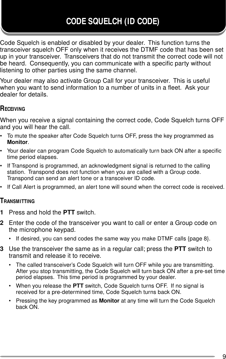 9CODE SQUELCH (ID CODE)Code Squelch is enabled or disabled by your dealer.  This function turns thetransceiver squelch OFF only when it receives the DTMF code that has been setup in your transceiver.  Transceivers that do not transmit the correct code will notbe heard.  Consequently, you can communicate with a specific party withoutlistening to other parties using the same channel.Your dealer may also activate Group Call for your transceiver.  This is usefulwhen you want to send information to a number of units in a fleet.  Ask yourdealer for details.RECEIVINGWhen you receive a signal containing the correct code, Code Squelch turns OFFand you will hear the call.• To mute the speaker after Code Squelch turns OFF, press the key programmed asMonitor.• Your dealer can program Code Squelch to automatically turn back ON after a specifictime period elapses.• If Transpond is programmed, an acknowledgment signal is returned to the callingstation.  Transpond does not function when you are called with a Group code.Transpond can send an alert tone or a transceiver ID code.• If Call Alert is programmed, an alert tone will sound when the correct code is received.TRANSMITTING1Press and hold the PTT switch.2Enter the code of the transceiver you want to call or enter a Group code onthe microphone keypad.• If desired, you can send codes the same way you make DTMF calls {page 8}.3Use the transceiver the same as in a regular call; press the PTT switch totransmit and release it to receive.• The called transceiver’s Code Squelch will turn OFF while you are transmitting.After you stop transmitting, the Code Squelch will turn back ON after a pre-set timeperiod elapses.  This time period is programmed by your dealer.• When you release the PTT switch, Code Squelch turns OFF.  If no signal isreceived for a pre-determined time, Code Squelch turns back ON.• Pressing the key programmed as Monitor at any time will turn the Code Squelchback ON.