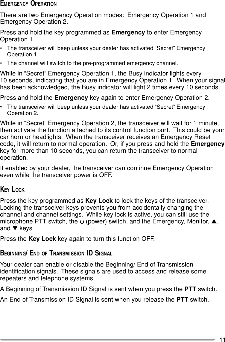 11EMERGENCY OPERATIONThere are two Emergency Operation modes:  Emergency Operation 1 andEmergency Operation 2.Press and hold the key programmed as Emergency to enter EmergencyOperation 1.• The transceiver will beep unless your dealer has activated “Secret” EmergencyOperation 1.• The channel will switch to the pre-programmed emergency channel.While in “Secret” Emergency Operation 1, the Busy indicator lights every10 seconds, indicating that you are in Emergency Operation 1.  When your signalhas been acknowledged, the Busy indicator will light 2 times every 10 seconds.Press and hold the Emergency key again to enter Emergency Operation 2.• The transceiver will beep unless your dealer has activated “Secret” EmergencyOperation 2.While in “Secret” Emergency Operation 2, the transceiver will wait for 1 minute,then activate the function attached to its control function port.  This could be yourcar horn or headlights.  When the transceiver receives an Emergency Resetcode, it will return to normal operation.  Or, if you press and hold the Emergencykey for more than 10 seconds, you can return the transceiver to normaloperation.If enabled by your dealer, the transceiver can continue Emergency Operationeven while the transceiver power is OFF.KEY LOCKPress the key programmed as Key Lock to lock the keys of the transceiver.Locking the transceiver keys prevents you from accidentally changing thechannel and channel settings.  While key lock is active, you can still use themicrophone PTT switch, the   (power) switch, and the Emergency, Monitor, ▲,and ▼ keys.Press the Key Lock key again to turn this function OFF.BEGINNING/ END OF TRANSMISSION ID SIGNALYour dealer can enable or disable the Beginning/ End of Transmissionidentification signals.  These signals are used to access and release somerepeaters and telephone systems.A Beginning of Transmission ID Signal is sent when you press the PTT switch.An End of Transmission ID Signal is sent when you release the PTT switch.