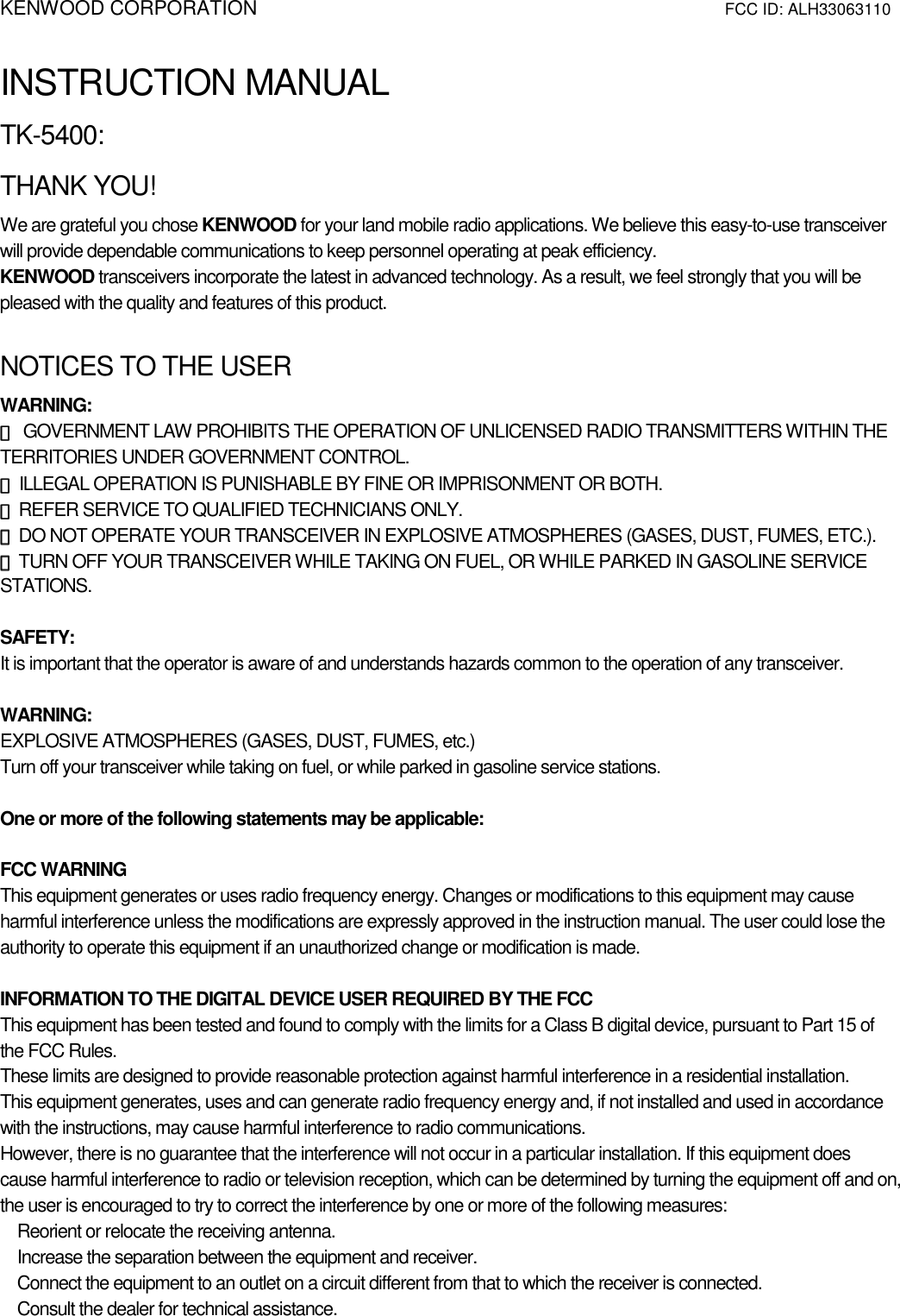 KENWOOD CORPORATION                        FCC ID: ALH33063110   INSTRUCTION MANUAL TK-5400: THANK YOU! We are grateful you chose KENWOOD for your land mobile radio applications. We believe this easy-to-use transceiver will provide dependable communications to keep personnel operating at peak efficiency. KENWOOD transceivers incorporate the latest in advanced technology. As a result, we feel strongly that you will be pleased with the quality and features of this product.  NOTICES TO THE USER WARNING: ◆◆◆◆ GOVERNMENT LAW PROHIBITS THE OPERATION OF UNLICENSED RADIO TRANSMITTERS WITHIN THE TERRITORIES UNDER GOVERNMENT CONTROL. ◆◆◆◆ ILLEGAL OPERATION IS PUNISHABLE BY FINE OR IMPRISONMENT OR BOTH. ◆◆◆◆ REFER SERVICE TO QUALIFIED TECHNICIANS ONLY. ◆◆◆◆ DO NOT OPERATE YOUR TRANSCEIVER IN EXPLOSIVE ATMOSPHERES (GASES, DUST, FUMES, ETC.). ◆◆◆◆ TURN OFF YOUR TRANSCEIVER WHILE TAKING ON FUEL, OR WHILE PARKED IN GASOLINE SERVICE STATIONS.  SAFETY:  It is important that the operator is aware of and understands hazards common to the operation of any transceiver.  WARNING: EXPLOSIVE ATMOSPHERES (GASES, DUST, FUMES, etc.) Turn off your transceiver while taking on fuel, or while parked in gasoline service stations.  One or more of the following statements may be applicable:  FCC WARNING This equipment generates or uses radio frequency energy. Changes or modifications to this equipment may cause harmful interference unless the modifications are expressly approved in the instruction manual. The user could lose the authority to operate this equipment if an unauthorized change or modification is made.  INFORMATION TO THE DIGITAL DEVICE USER REQUIRED BY THE FCC This equipment has been tested and found to comply with the limits for a Class B digital device, pursuant to Part 15 of the FCC Rules. These limits are designed to provide reasonable protection against harmful interference in a residential installation. This equipment generates, uses and can generate radio frequency energy and, if not installed and used in accordance with the instructions, may cause harmful interference to radio communications. However, there is no guarantee that the interference will not occur in a particular installation. If this equipment does cause harmful interference to radio or television reception, which can be determined by turning the equipment off and on, the user is encouraged to try to correct the interference by one or more of the following measures:    Reorient or relocate the receiving antenna.    Increase the separation between the equipment and receiver.    Connect the equipment to an outlet on a circuit different from that to which the receiver is connected.    Consult the dealer for technical assistance.    