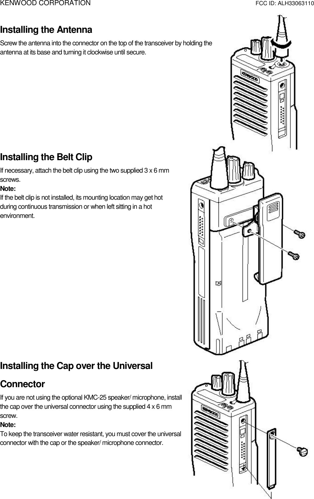 KENWOOD CORPORATION                        FCC ID: ALH33063110   Installing the Antenna Screw the antenna into the connector on the top of the transceiver by holding the antenna at its base and turning it clockwise until secure.      Installing the Belt Clip If necessary, attach the belt clip using the two supplied 3 x 6 mm screws. Note:  If the belt clip is not installed, its mounting location may get hot during continuous transmission or when left sitting in a hot environment.          Installing the Cap over the Universal Connector If you are not using the optional KMC-25 speaker/ microphone, install the cap over the universal connector using the supplied 4 x 6 mm screw. Note:  To keep the transceiver water resistant, you must cover the universal connector with the cap or the speaker/ microphone connector.   