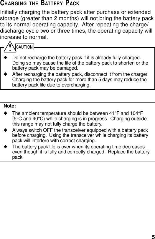 5CHARGING THE BATTERY PACKInitially charging the battery pack after purchase or extendedstorage (greater than 2 months) will not bring the battery packto its normal operating capacity.  After repeating the charge/discharge cycle two or three times, the operating capacity willincrease to normal.◆Do not recharge the battery pack if it is already fully charged.Doing so may cause the life of the battery pack to shorten or thebattery pack may be damaged.◆After recharging the battery pack, disconnect it from the charger.Charging the battery pack for more than 5 days may reduce thebattery pack life due to overcharging.Note:◆The ambient temperature should be between 41°F and 104°F(5°C and 40°C) while charging is in progress.  Charging outsidethis range may not fully charge the battery.◆Always switch OFF the transceiver equipped with a battery packbefore charging.  Using the transceiver while charging its batterypack will interfere with correct charging.◆The battery pack life is over when its operating time decreaseseven though it is fully and correctly charged.  Replace the batterypack.