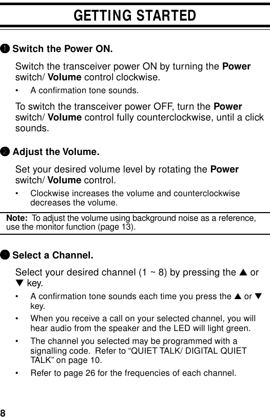 8GETTING STARTED11111 Switch the Power ON.Switch the transceiver power ON by turning the Powerswitch/ Volume control clockwise.• A confirmation tone sounds.To switch the transceiver power OFF, turn the Powerswitch/ Volume control fully counterclockwise, until a clicksounds.22222 Adjust the Volume.Set your desired volume level by rotating the Powerswitch/ Volume control.• Clockwise increases the volume and counterclockwisedecreases the volume.Note:  To adjust the volume using background noise as a reference,use the monitor function (page 13).33333 Select a Channel.Select your desired channel (1 ~ 8) by pressing the ▲ or▼ key.• A confirmation tone sounds each time you press the ▲ or ▼key.• When you receive a call on your selected channel, you willhear audio from the speaker and the LED will light green.• The channel you selected may be programmed with asignalling code.  Refer to “QUIET TALK/ DIGITAL QUIETTALK” on page 10.• Refer to page 26 for the frequencies of each channel.