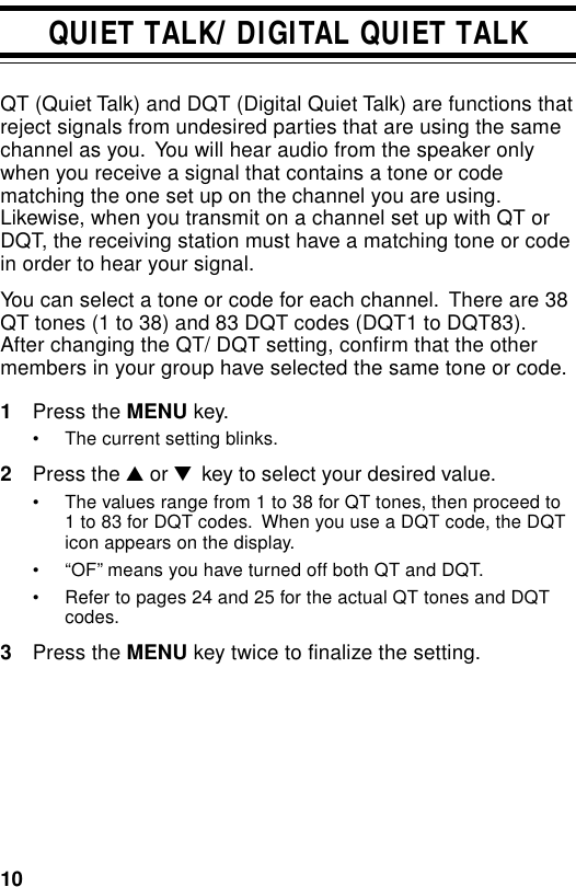 10QUIET TALK/ DIGITAL QUIET TALKQT (Quiet Talk) and DQT (Digital Quiet Talk) are functions thatreject signals from undesired parties that are using the samechannel as you.  You will hear audio from the speaker onlywhen you receive a signal that contains a tone or codematching the one set up on the channel you are using.Likewise, when you transmit on a channel set up with QT orDQT, the receiving station must have a matching tone or codein order to hear your signal.You can select a tone or code for each channel.  There are 38QT tones (1 to 38) and 83 DQT codes (DQT1 to DQT83).After changing the QT/ DQT setting, confirm that the othermembers in your group have selected the same tone or code.1Press the MENU key.• The current setting blinks.2Press the ▲ or ▼  key to select your desired value.• The values range from 1 to 38 for QT tones, then proceed to1 to 83 for DQT codes.  When you use a DQT code, the DQTicon appears on the display.• “OF” means you have turned off both QT and DQT.• Refer to pages 24 and 25 for the actual QT tones and DQTcodes.3Press the MENU key twice to finalize the setting.