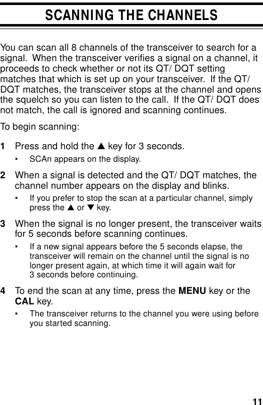 11SCANNING THE CHANNELSYou can scan all 8 channels of the transceiver to search for asignal.  When the transceiver verifies a signal on a channel, itproceeds to check whether or not its QT/ DQT settingmatches that which is set up on your transceiver.  If the QT/DQT matches, the transceiver stops at the channel and opensthe squelch so you can listen to the call.  If the QT/ DQT doesnot match, the call is ignored and scanning continues.To begin scanning:1Press and hold the ▲ key for 3 seconds.• SCAn appears on the display.2When a signal is detected and the QT/ DQT matches, thechannel number appears on the display and blinks.• If you prefer to stop the scan at a particular channel, simplypress the ▲ or ▼ key.3When the signal is no longer present, the transceiver waitsfor 5 seconds before scanning continues.• If a new signal appears before the 5 seconds elapse, thetransceiver will remain on the channel until the signal is nolonger present again, at which time it will again wait for3 seconds before continuing.4To end the scan at any time, press the MENU key or theCAL key.• The transceiver returns to the channel you were using beforeyou started scanning.