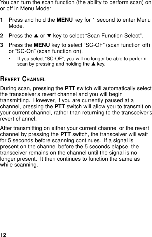 12You can turn the scan function (the ability to perform scan) onor off in Menu Mode:1Press and hold the MENU key for 1 second to enter MenuMode.2Press the ▲ or ▼ key to select “Scan Function Select”.3Press the MENU key to select “SC-OF” (scan function off)or “SC-On” (scan function on).• If you select “SC-OF”, you will no longer be able to performscan by pressing and holding the ▲ key.REVERT CHANNELDuring scan, pressing the PTT switch will automatically selectthe transceiver’s revert channel and you will begintransmitting.  However, if you are currently paused at achannel, pressing the PTT switch will allow you to transmit onyour current channel, rather than returning to the transceiver’srevert channel.After transmitting on either your current channel or the revertchannel by pressing the PTT switch, the transceiver will waitfor 5 seconds before scanning continues.  If a signal ispresent on the channel before the 5 seconds elapse, thetransceiver remains on the channel until the signal is nolonger present.  It then continues to function the same aswhile scanning.