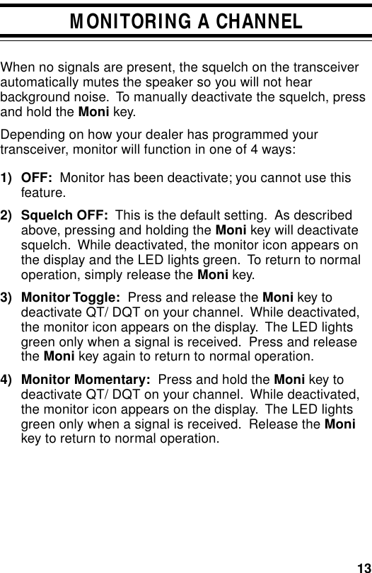 13MONITORING A CHANNELWhen no signals are present, the squelch on the transceiverautomatically mutes the speaker so you will not hearbackground noise.  To manually deactivate the squelch, pressand hold the Moni key.Depending on how your dealer has programmed yourtransceiver, monitor will function in one of 4 ways:1) OFF:  Monitor has been deactivate; you cannot use thisfeature.2) Squelch OFF:  This is the default setting.  As describedabove, pressing and holding the Moni key will deactivatesquelch.  While deactivated, the monitor icon appears onthe display and the LED lights green.  To return to normaloperation, simply release the Moni key.3) Monitor Toggle:  Press and release the Moni key todeactivate QT/ DQT on your channel.  While deactivated,the monitor icon appears on the display.  The LED lightsgreen only when a signal is received.  Press and releasethe Moni key again to return to normal operation.4) Monitor Momentary:  Press and hold the Moni key todeactivate QT/ DQT on your channel.  While deactivated,the monitor icon appears on the display.  The LED lightsgreen only when a signal is received.  Release the Monikey to return to normal operation.