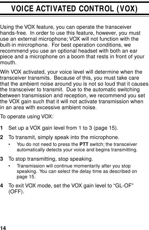 14VOICE ACTIVATED CONTROL (VOX)Using the VOX feature, you can operate the transceiverhands-free.  In order to use this feature, however, you mustuse an external microphone; VOX will not function with thebuilt-in mircrophone.  For best operation conditions, werecommend you use an optional headset with both an earpiece and a microphone on a boom that rests in front of yourmouth.Wih VOX activated, your voice level will determine when thetransceiver transmits.  Because of this, you must take carethat the ambient noise around you is not so loud that it causesthe transceiver to transmit.  Due to the automatic switchingbetween transmission and reception, we recommend you setthe VOX gain such that it will not activate transmission whenin an area with excessive ambient noise.To operate using VOX:1Set up a VOX gain level from 1 to 3 (page 15).2To transmit, simply speak into the microphone.• You do not need to press the PTT switch; the transceiverautomatically detects your voice and begins transmitting.3To stop transmitting, stop speaking.• Transmission will continue momentarily after you stopspeaking.  You can select the delay time as described onpage 15.4To exit VOX mode, set the VOX gain level to “GL-OF”(OFF).