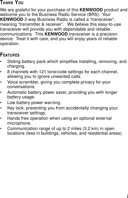 iTHANK YOUWe are grateful for your purchase of this KENWOOD product andwelcome you to the Business Radio Service (BRS).  YourKENWOOD 2-way Business Radio is called a “transceiver”,meaning “transmitter &amp; receiver”.   We believe this easy-to-usetransceiver will provide you with dependable and reliablecommunications.  This KENWOOD transceiver is a precisiondevice.  Treat it with care, and you will enjoy years of reliableoperation.FEATURES• Sliding battery pack which simplifies installing, removing, andcharging.• 8 channels with 121 tone/code settings for each channel,allowing you to ignore unwanted calls.• Voice scrambler, giving you complete privacy for yourconversations.• Automatic battery power saver, providing you with longerbattery usage.• Low battery power warning.• Key lock, preventing you from accidentally changing yourtransceiver settings.• Hands free operation when using an optional externalmicrophone.• Communication range of up to 2 miles (3.2 km) in openlocations (less in buildings, vehicles, and residential areas).