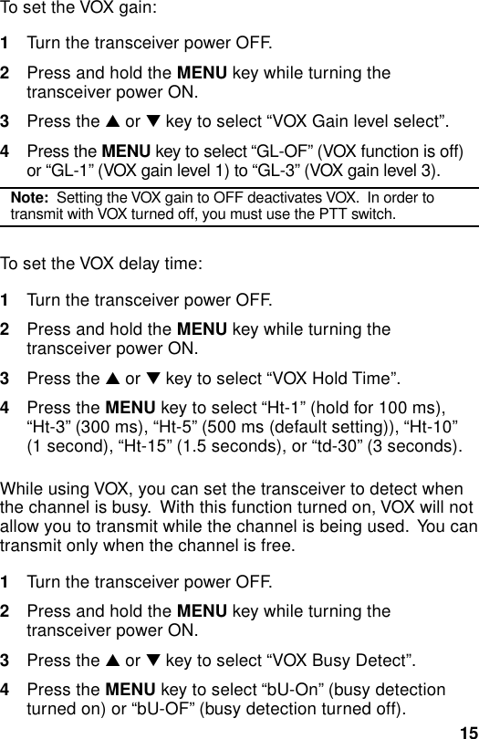 15To set the VOX gain:1Turn the transceiver power OFF.2Press and hold the MENU key while turning thetransceiver power ON.3Press the ▲ or ▼ key to select “VOX Gain level select”.4Press the MENU key to select “GL-OF” (VOX function is off)or “GL-1” (VOX gain level 1) to “GL-3” (VOX gain level 3).Note:  Setting the VOX gain to OFF deactivates VOX.  In order totransmit with VOX turned off, you must use the PTT switch.To set the VOX delay time:1Turn the transceiver power OFF.2Press and hold the MENU key while turning thetransceiver power ON.3Press the ▲ or ▼ key to select “VOX Hold Time”.4Press the MENU key to select “Ht-1” (hold for 100 ms),“Ht-3” (300 ms), “Ht-5” (500 ms (default setting)), “Ht-10”(1 second), “Ht-15” (1.5 seconds), or “td-30” (3 seconds).While using VOX, you can set the transceiver to detect whenthe channel is busy.  With this function turned on, VOX will notallow you to transmit while the channel is being used.  You cantransmit only when the channel is free.1Turn the transceiver power OFF.2Press and hold the MENU key while turning thetransceiver power ON.3Press the ▲ or ▼ key to select “VOX Busy Detect”.4Press the MENU key to select “bU-On” (busy detectionturned on) or “bU-OF” (busy detection turned off).